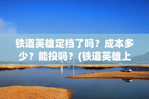 铁道英雄定档了吗？成本多少？能投吗？(铁道英雄上映预计多少票房)