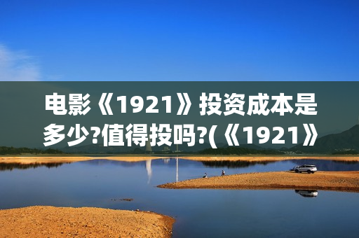 电影《1921》投资成本是多少?值得投吗?(《1921》电影简介) 电影《1921》投资成本是多少?值得投吗?(《1921》电影简介)