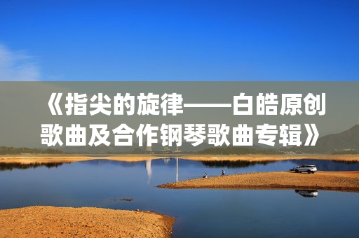 《指尖的旋律——白皓原创歌曲及合作钢琴歌曲专辑》分享会将登陆北京施坦威之家(指尖的旋律是什么意思)