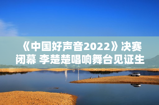 《中国好声音2022》决赛闭幕 李楚楚唱响舞台见证生长