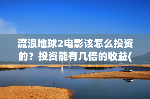 流浪地球2电影该怎么投资的？投资能有几倍的收益(流浪地球2电影在线观看)