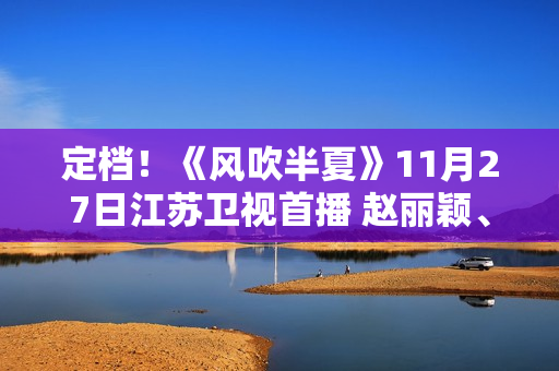 定档！《风吹半夏》11月27日江苏卫视首播 赵丽颖、欧豪、李光洁联手“弄事业”