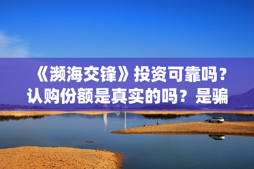 《濒海交锋》投资可靠吗？认购份额是真实的吗？是骗人的吗?(濒海交锋电影投资可靠吗)