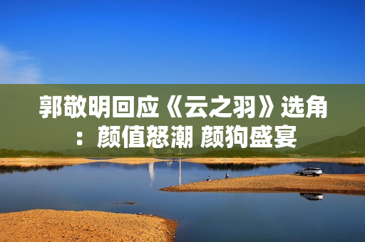 郭敬明回应《云之羽》选角：颜值怒潮 颜狗盛宴