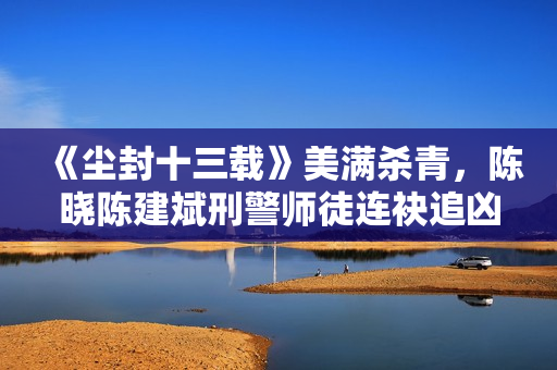 《尘封十三载》美满杀青，陈晓陈建斌刑警师徒连袂追凶