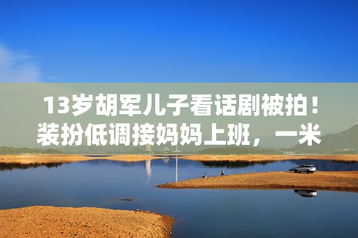 13岁胡军儿子看话剧被拍！装扮低调接妈妈上班，一米八身高太抢眼