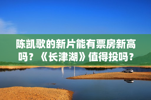陈凯歌的新片能有票房新高吗？《长津湖》值得投吗？多少票房能回本？(陈凯歌拍的短片)