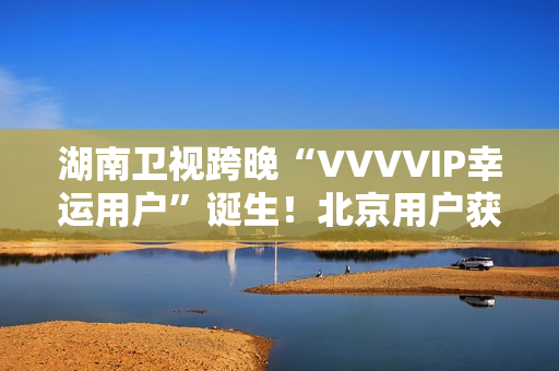 湖南卫视跨晚“VVVVIP幸运用户”诞生！北京用户获超级专属礼包，机酒全包直达海口
