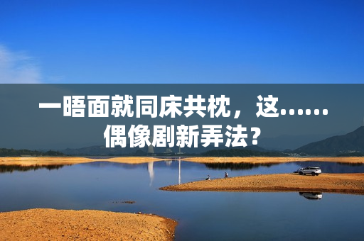 一晤面就同床共枕，这……偶像剧新弄法？