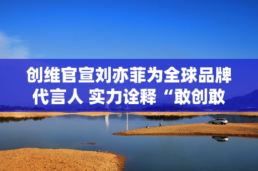 创维官宣刘亦菲为全球品牌代言人 实力诠释“敢创敢为”