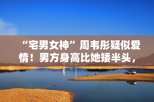 “宅男女神”周韦彤疑似爱情！男方身高比她矮半头，具有万万粉丝