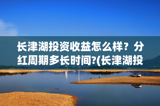 长津湖投资收益怎么样?分红周期多长时间?(长津湖投资收益多少) 长津湖投资收益怎么样?分红周期多长时间?(长津湖投资收益多少)