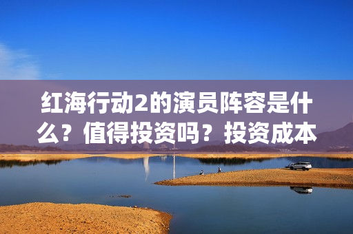 红海行动2的演员阵容是什么？值得投资吗？投资成本高吗？(红海行动2叫什么名字)