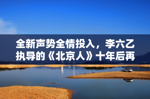 全新声势全情投入，李六乙执导的《北京人》十年后再登首都剧场
