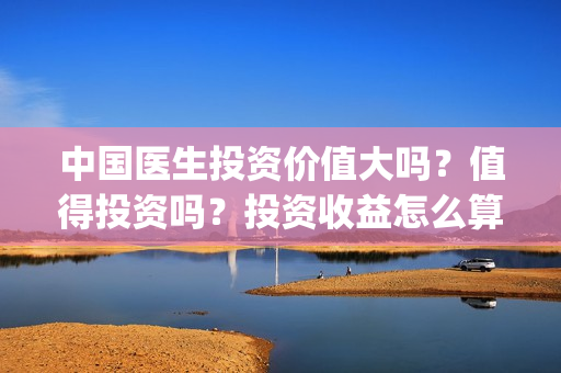 中国医生投资价值大吗？值得投资吗？投资收益怎么算？(中国医生投资价值是什么)