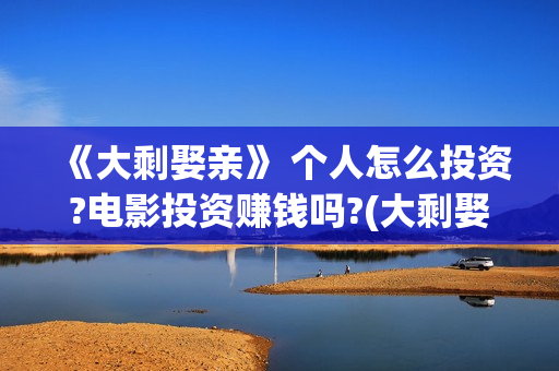 《大剩娶亲》 个人怎么投资?电影投资赚钱吗?(大剩娶亲演员表)