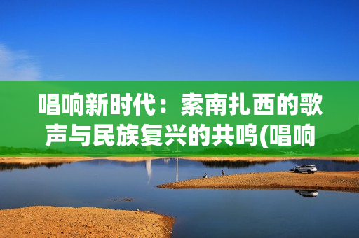 唱响新时代：索南扎西的歌声与民族复兴的共鸣(唱响新时代20180223)