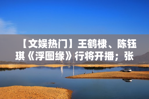 【文娱热门】王鹤棣、陈钰琪《浮图缘》行将开播；张译、王骁《三大队》开机
