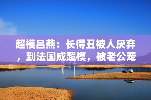 超模吕燕：长得丑被人厌弃，到法国成超模，被老公宠成公主