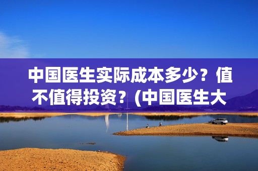 中国医生实际成本多少？值不值得投资？(中国医生大概)