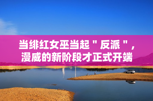 当绯红女巫当起＂反派＂，漫威的新阶段才正式开端