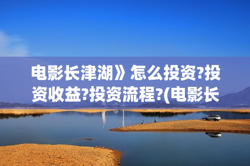 电影长津湖》怎么投资?投资收益?投资流程?(电影长津湖怎样)