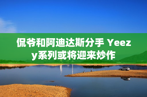 侃爷和阿迪达斯分手 Yeezy系列或将迎来炒作