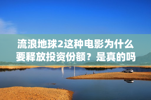 流浪地球2这种电影为什么要释放投资份额？是真的吗？找谁投资？(流浪地球2什么)