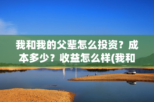 我和我的父辈怎么投资？成本多少？收益怎么样(我和我的父辈怎样样)