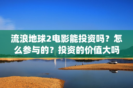 流浪地球2电影能投资吗？怎么参与的？投资的价值大吗？(流浪地球2电影在线观看免费播放)