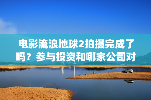 电影流浪地球2拍摄完成了吗？参与投资和哪家公司对接？制造成本多少(电影流浪地球2首映式明星云集完整视频)