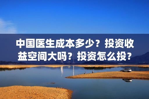 中国医生成本多少？投资收益空间大吗？投资怎么投？(中国医生价钱)