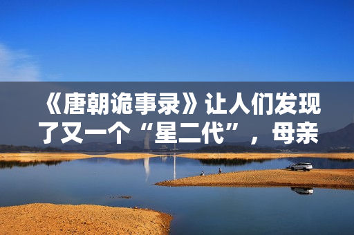 《唐朝诡事录》让人们发现了又一个“星二代”，母亲曾是刘晓庆版《武则天》中的上官婉儿