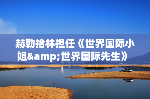 赫勒拾林担任《世界国际小姐&世界国际先生》 中国区首席执行官广受关注(赫勒斯滂)