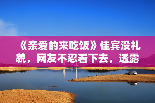《亲爱的来吃饭》佳宾没礼貌，网友不忍看下去，透露表现节目有救了