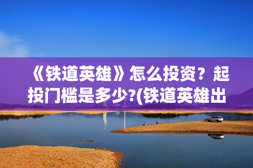 《铁道英雄》怎么投资?起投门槛是多少?(铁道英雄出品方) 《铁道英雄》怎么投资?起投门槛是多少?(铁道英雄出品方)