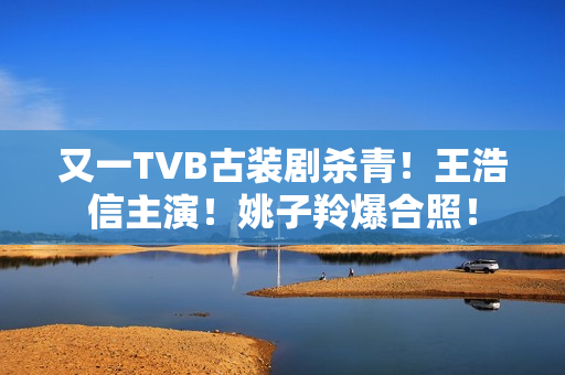 又一TVB古装剧杀青！王浩信主演！姚子羚爆合照！