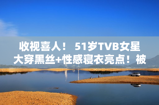 收视喜人! 51岁TVB女星大穿黑丝+性感寝衣亮点!被赞女人味实足! 收视喜人! 51岁TVB女星大穿黑丝+性感寝衣亮点!被赞女人味实足!