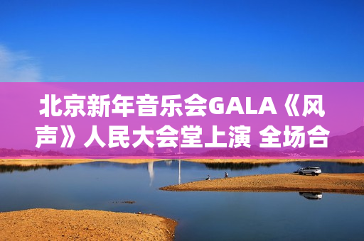 北京新年音乐会GALA《风声》人民大会堂上演 全场合唱《青山上》震撼人心(北京新年音乐会《风声》首秀)