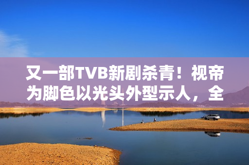 又一部TVB新剧杀青！视帝为脚色以光头外型示人，全程边疆取景