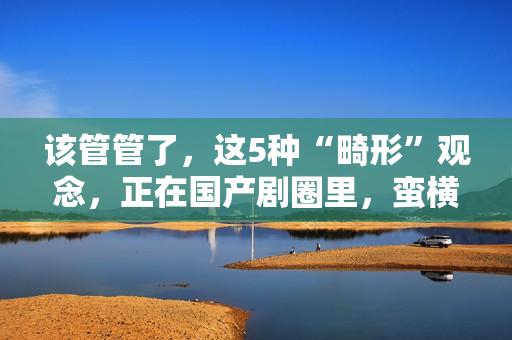 该管管了，这5种“畸形”观念，正在国产剧圈里，蛮横发展