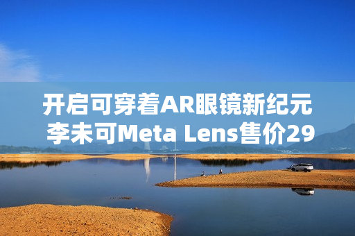 开启可穿着AR眼镜新纪元 李未可Meta Lens售价2999元起