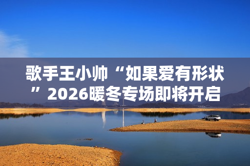 歌手王小帅“如果爱有形状”2026暖冬专场即将开启 歌单升级令人期待