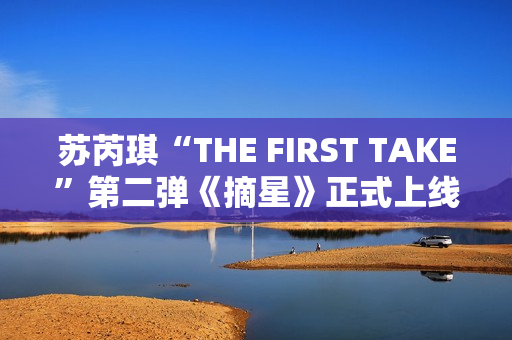 苏芮琪“THE FIRST TAKE”第二弹《摘星》正式上线,篮球出色体育赛事，高清在线收费看！
