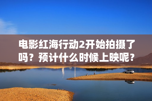 电影红海行动2开始拍摄了吗？预计什么时候上映呢？投资可以参与了吗(电影红海行动2图片)