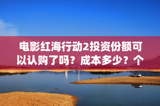 电影红海行动2投资份额可以认购了吗？成本多少？个人多少起投？(电影红海行动2018百度网盘)