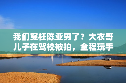 我们冤枉陈亚男了？大衣哥儿子在驾校被拍，全程玩手机不进修