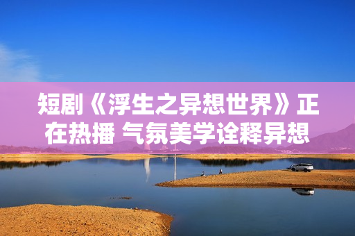 短剧《浮生之异想世界》正在热播 气氛美学诠释异想内核