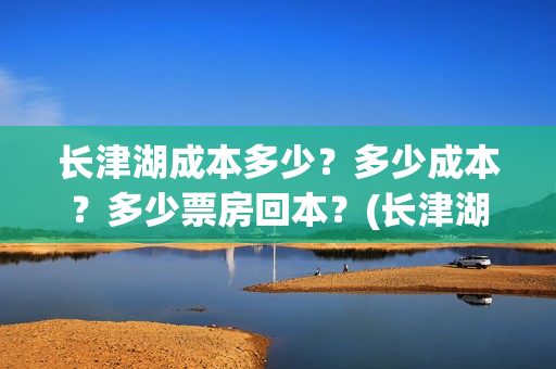 长津湖成本多少？多少成本？多少票房回本？(长津湖一共投资多少钱)