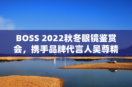 BOSS 2022秋冬眼镜鉴赏会，携手品牌代言人吴尊精彩演绎绅士之魅